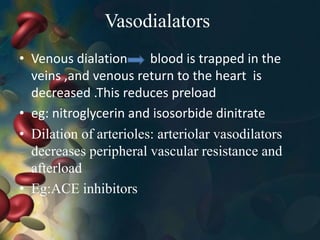 Vasodialators
• Venous dialation blood is trapped in the
veins ,and venous return to the heart is
decreased .This reduces preload
• eg: nitroglycerin and isosorbide dinitrate
• Dilation of arterioles: arteriolar vasodilators
decreases peripheral vascular resistance and
afterload
• Eg:ACE inhibitors
 