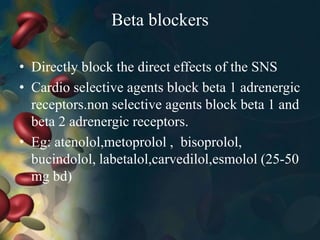 Beta blockers
• Directly block the direct effects of the SNS
• Cardio selective agents block beta 1 adrenergic
receptors.non selective agents block beta 1 and
beta 2 adrenergic receptors.
• Eg: atenolol,metoprolol , bisoprolol,
bucindolol, labetalol,carvedilol,esmolol (25-50
mg bd)
 