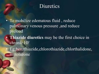 Diuretics
• To mobilize edematous fluid , reduce
pulmonary venous pressure ,and reduce
preload
• Thiazide diuretics may be the first choice in
chronic HF
• Eg;benzthiazide,chlorothiazide,chlorthalidone,
metolazone
 