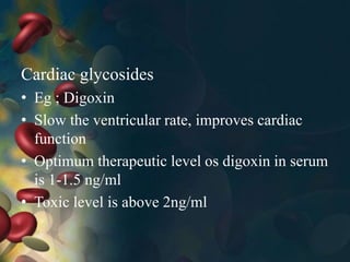 Cardiac glycosides
• Eg ; Digoxin
• Slow the ventricular rate, improves cardiac
function
• Optimum therapeutic level os digoxin in serum
is 1-1.5 ng/ml
• Toxic level is above 2ng/ml
 