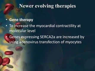 Newer evolving therapies
• Gene therapy
• To increase the myocardial contractility at
molecular level
• Genes expressing SERCA2a are increased by
using adenovirus transfection of myocytes
 