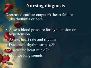 Nursing diagnosis
Decreased cardiac output r/t heart failure
,dysrhythmia or both
• Assess blood pressure for hypotension or
hypertension
• Assess heart rate and rhythm
• Document rhythm strips q8h
• Auscultate heart rate q2h
• Monitor lung sounds
 