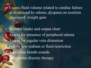 • Excess fluid volume related to cardiac failure
as evidenced by edema ,dyspnea on exertion
,increased weight gain
• Monitor intake and output chart
• Assess for presence of peripheral edema
• Assess for jugular vein distention
• Follow low sodium or fluid restriction
• Auscultate breath sounds
• Administer diuretic therapy
 