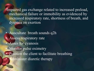 Impaired gas exchange related to increased preload,
mechanical failure or immobility as evidenced by
increased respiratory rate, shortness of breath, and
dyspnea on exertion
• Auscultate breath sounds q2h
• Assess respiratory rate
• Asses for cyanosis
• Monitor pulse oximetry
• Position the client to facilitate breathing
• Administer diuretic therapy
 