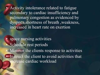 • Activity intolerance related to fatigue
secondary to cardiac insufficiency and
pulmonary congestion as evidenced by
dyspnea,shortness of breath ,weakness,
increased in heart rate on exertion
• space nursing activities
• Schedule rest periods
• Monitor the clients response to activities
• Instruct the client to avoid activities that
increase cardiac workload
 