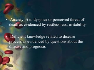 • Anxiety r/t to dyspnea or perceived threat of
death as evidenced by restlessness, irritability
• Deficient knowledge related to disease
process as evidenced by questions about the
disease and prognosis
 