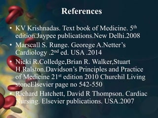 References
• KV Krishnadas. Text book of Medicine. 5th
edition.Jaypee publications.New Delhi.2008
• Marscall S. Runge. Georege A.Netter’s
Cardiology .2nd ed. USA .2014
• Nicki R.Colledge,Brian R. Walker,Stuart
H.Ralston.Davidson’s Principles and Practice
of Medicine 21st edition 2010 Churchil Living
stoneElsevier page no 542-550
• Richard Hatchett, David R Thompson. Cardiac
Nursing. Elsevier publications. USA.2007
 
