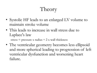 Theory
• Systolic HF leads to an enlarged LV volume to
maintain stroke volume
• This leads to increase in wall stress due to
Laplace's law
stress = pressure x radius ÷ 2 x wall thickness
• The ventricular geometry becomes less ellipsoid
and more spherical leading to progression of left
ventricular dysfunction and worsening heart
failure.
 