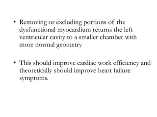 • Removing or excluding portions of the
dysfunctional myocardium returns the left
ventricular cavity to a smaller chamber with
more normal geometry
• This should improve cardiac work efficiency and
theoretically should improve heart failure
symptoms.
 
