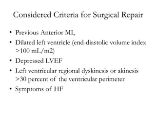 Considered Criteria for Surgical Repair
• Previous Anterior MI,
• Dilated left ventricle (end-diastolic volume index
>100 mL/m2)
• Depressed LVEF
• Left ventricular regional dyskinesis or akinesis
>30 percent of the ventricular perimeter
• Symptoms of HF
 
