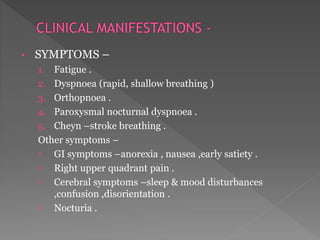 • SYMPTOMS – 
1. Fatigue . 
2. Dyspnoea (rapid, shallow breathing ) 
3. Orthopnoea . 
4. Paroxysmal nocturnal dyspnoea . 
5. Cheyn –stroke breathing . 
Other symptoms – 
› GI symptoms –anorexia , nausea ,early satiety . 
› Right upper quadrant pain . 
› Cerebral symptoms –sleep & mood disturbances 
,confusion ,disorientation . 
› Nocturia . 
 