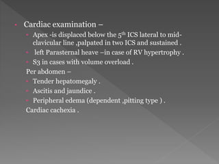 • Cardiac examination – 
• Apex -is displaced below the 5th ICS lateral to mid-clavicular 
line ,palpated in two ICS and sustained . 
• left Parasternal heave –in case of RV hypertrophy . 
• S3 in cases with volume overload . 
Per abdomen – 
• Tender hepatomegaly . 
• Ascitis and jaundice . 
• Peripheral edema (dependent ,pitting type ) . 
Cardiac cachexia . 
 