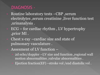 • Routine laboratory tests –CBP ,serum 
electrolytes ,serum creatinine ,liver function test 
,urinanalysis . 
• ECG – for cardiac rhythm , LV hypertrophy 
,prior MI . 
• Chest x-ray –cardiac size and state of 
pulmonary vasculature . 
• Assesment of LV function – 
• 2d echo/doppler –LV size and function ,regional wall 
motion abnormalities ,valvular abnormalities . 
• Ejection fraction(EF) –stroke vol /end diastolic vol . 
 