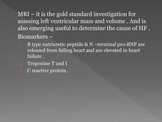 • MRI – it is the gold standard investigation for 
assesing left ventricular mass and volume . And is 
also emerging useful to determine the cause of HF . 
• Biomarkers – 
1. B type natriuretic peptide & N –terminal pro-BNP are 
released from failing heart and are elevated in heart 
failure . 
2. Troponine T and I 
3. C reactive protein . 
 