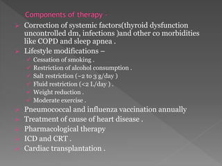  Correction of systemic factors(thyroid dysfunction 
uncontrolled dm, infections )and other co morbidities 
like COPD and sleep apnea . 
 Lifestyle modifications – 
 Cessation of smoking . 
 Restriction of alcohol consumption . 
 Salt restriction (~2 to 3 g/day ) 
 Fluid restriction (<2 L/day ) . 
 Weight reduction . 
 Moderate exercise . 
 Pneumococcal and influenza vaccination annually 
 Treatment of cause of heart disease . 
 Pharmacological therapy 
 ICD and CRT . 
 Cardiac transplantation . 
 