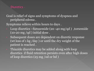 Goal is relief of signs and symptoms of dyspnea and 
peripheral edema . 
Symptoms relieve within hours to days . 
• Loop diuretics –furosemide (20 -40 mg/qd ) ,torsemide 
(10-20 mg /qd ) initial dose . 
• Subsequent doses are dependent on diuretic response 
(wt loss of 1 kg /day ) or until the dry weight of the 
patient is reached . 
• Thiazide diuretics may be added along with loop 
diuretics if fluid retention persists even after high doses 
of loop diuretics (25 mg /od or bd ) 
 