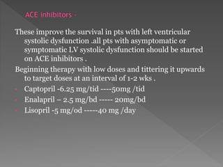 These improve the survival in pts with left ventricular 
systolic dysfunction .all pts with asymptomatic or 
symptomatic LV systolic dysfunction should be started 
on ACE inhibitors . 
Beginning therapy with low doses and tittering it upwards 
to target doses at an interval of 1-2 wks . 
• Captopril -6.25 mg/tid ----50mg /tid 
• Enalapril – 2.5 mg/bd ----- 20mg/bd 
• Lisopril -5 mg/od -----40 mg /day 
 