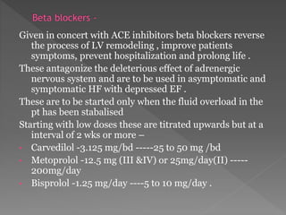 Given in concert with ACE inhibitors beta blockers reverse 
the process of LV remodeling , improve patients 
symptoms, prevent hospitalization and prolong life . 
These antagonize the deleterious effect of adrenergic 
nervous system and are to be used in asymptomatic and 
symptomatic HF with depressed EF . 
These are to be started only when the fluid overload in the 
pt has been stabalised 
Starting with low doses these are titrated upwards but at a 
interval of 2 wks or more – 
• Carvedilol -3.125 mg/bd -----25 to 50 mg /bd 
• Metoprolol -12.5 mg (III &IV) or 25mg/day(II) ----- 
200mg/day 
• Bisprolol -1.25 mg/day ----5 to 10 mg/day . 
 