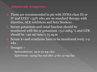  These are recommended in pts with NYHA class III or 
IV and LVEF <35% who are on standard therapy with 
diuretics, ACE inhibitors and beta blockers . 
 Serum potassium and renal function should be 
monitored with the sr potassium <5.0 mEq/ L and GFR 
should be >30 ml/min/1.73 sq.m 
 Serum k+and creatinine have to be monitored every 1-2 
wks . 
 Dosages – 
› Spironolactone -25 to 50 mg /day 
› Eplerenone -25mg/day and after 4 wks 50 mg/day 
 