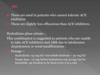  These are used in patients who cannot tolerate ACE 
inhibitors 
 These are slightly less efficacious than ACE inhibitors . 
Hydralizine pluse nitrate – 
This combination is suggested in patients who are unable 
to take ACE inhibitors and ARB due to intolerance 
,hypotension or renal insufficiencies . 
 Dosage – 
› Hydralizine -25 mg/tid +isosorbide dinitrate – 20 mg/tid 
› Target dose -75 mg/tid for hydralizine and 40 mg /tid for 
isosorbide .up titration to be done every 2 to 4 wks . 
 