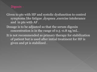 Given to pts with HF and systolic dysfunction to control 
symptoms like fatigue ,dyspnea ,exercise intolerance 
and in pts with AF . 
Dosage is to be adjusted so that the serum digoxin 
concentration is in the range of 0.5 -0.8 ng/mL . 
It is not recommended as primary therapy for stabilization 
of patient but is used after initial treatment for HF is 
given and pt is stabilized . 
 