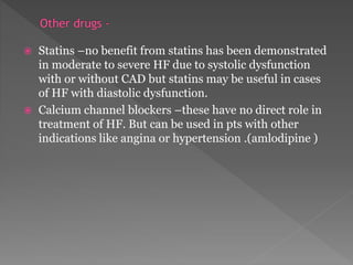  Statins –no benefit from statins has been demonstrated 
in moderate to severe HF due to systolic dysfunction 
with or without CAD but statins may be useful in cases 
of HF with diastolic dysfunction. 
 Calcium channel blockers –these have no direct role in 
treatment of HF. But can be used in pts with other 
indications like angina or hypertension .(amlodipine ) 
 