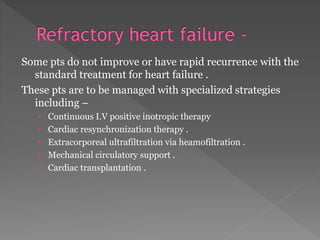 Some pts do not improve or have rapid recurrence with the 
standard treatment for heart failure . 
These pts are to be managed with specialized strategies 
including – 
• Continuous I.V positive inotropic therapy 
• Cardiac resynchronization therapy . 
• Extracorporeal ultrafiltration via heamofiltration . 
• Mechanical circulatory support . 
• Cardiac transplantation . 
