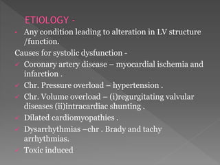 • Any condition leading to alteration in LV structure 
/function. 
Causes for systolic dysfunction - 
 Coronary artery disease – myocardial ischemia and 
infarction . 
 Chr. Pressure overload – hypertension . 
 Chr. Volume overload – (i)regurgitating valvular 
diseases (ii)intracardiac shunting . 
 Dilated cardiomyopathies . 
 Dysarrhythmias –chr . Brady and tachy 
arrhythmias. 
 Toxic induced 
 