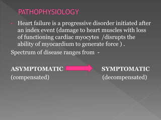 • Heart failure is a progressive disorder initiated after 
an index event (damage to heart muscles with loss 
of functioning cardiac myocytes /disrupts the 
ability of myocardium to generate force ) . 
Spectrum of disease ranges from - 
ASYMPTOMATIC SYMPTOMATIC 
(compensated) (decompensated) 
 
