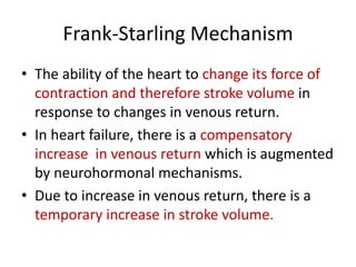 Frank-Starling Mechanism
• The ability of the heart to change its force of
contraction and therefore stroke volume in
response to changes in venous return.
• In heart failure, there is a compensatory
increase in venous return which is augmented
by neurohormonal mechanisms.
• Due to increase in venous return, there is a
temporary increase in stroke volume.
 