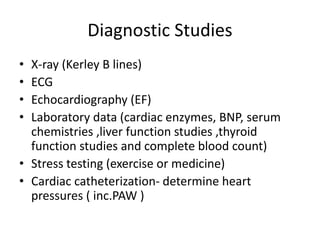Diagnostic Studies
• X-ray (Kerley B lines)
• ECG
• Echocardiography (EF)
• Laboratory data (cardiac enzymes, BNP, serum
chemistries ,liver function studies ,thyroid
function studies and complete blood count)
• Stress testing (exercise or medicine)
• Cardiac catheterization- determine heart
pressures ( inc.PAW )
 