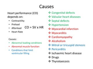 Causes
Heart performance (CO)
depends on:
• Contractility
• Preload
• Afterload
• Heart Rate
Causes:
• Abnormal loading conditions
• Abnormal muscle function
• Conditions that limit
ventricular filling
 Congenital defects
 Valvular heart diseases
 Septal defects
 Hypertension
 Myocardial infarction
 Myocarditis
 Cardiomyopathy
 Alcoholism
 Mitral or tricuspid stenosis
 Pericarditis
 Ischaemic heart disease
 Drugs
 Thyrotoxicosis
CO = SV x HR
 