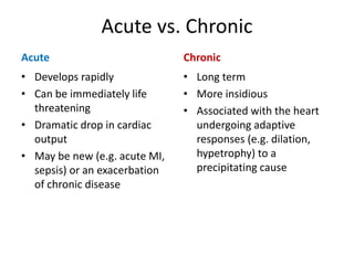 Acute vs. Chronic
Acute
• Develops rapidly
• Can be immediately life
threatening
• Dramatic drop in cardiac
output
• May be new (e.g. acute MI,
sepsis) or an exacerbation
of chronic disease
Chronic
• Long term
• More insidious
• Associated with the heart
undergoing adaptive
responses (e.g. dilation,
hypetrophy) to a
precipitating cause
 