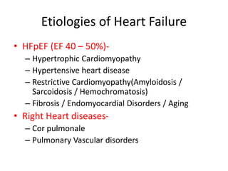 Etiologies of Heart Failure
• HFpEF (EF 40 – 50%)-
– Hypertrophic Cardiomyopathy
– Hypertensive heart disease
– Restrictive Cardiomyopathy(Amyloidosis /
Sarcoidosis / Hemochromatosis)
– Fibrosis / Endomyocardial Disorders / Aging
• Right Heart diseases-
– Cor pulmonale
– Pulmonary Vascular disorders
 
