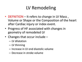 LV Remodeling
• DEFNITION – It refers to change in LV Mass ,
Volume or Shape or the Composition of the heart
after Cardiac injury or index event.
• Progress of HF associated with changes in
geometry of remodeled LV
• Changes that occur include –
– LV dilatation
– LV thinning
– Increase in LV end diastolic volume
– Decrease in stroke volume
 