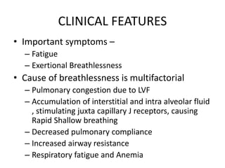 CLINICAL FEATURES
• Important symptoms –
– Fatigue
– Exertional Breathlessness
• Cause of breathlessness is multifactorial
– Pulmonary congestion due to LVF
– Accumulation of interstitial and intra alveolar fluid
, stimulating juxta capillary J receptors, causing
Rapid Shallow breathing
– Decreased pulmonary compliance
– Increased airway resistance
– Respiratory fatigue and Anemia
 
