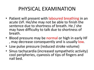 PHYSICAL EXAMINATION
• Patient will present with laboured breathing in an
acute LVF. He/she may not be able to finish the
sentence due to shortness of breath. He / she
may have difficulty to talk due to shortness of
breath.
• Blood pressure may be normal or high in early HF
, may decrease consequently and is usually low.
• Low pulse pressure (reduced stroke volume)
• Sinus tachycardia (increased sympathetic activity)
cool peripheries, cyanosis of tips of fingers and
nail bed.
 