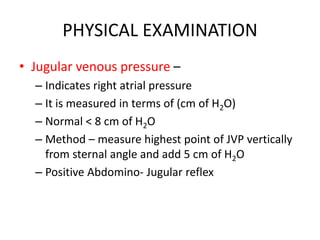 PHYSICAL EXAMINATION
• Jugular venous pressure –
– Indicates right atrial pressure
– It is measured in terms of (cm of H2O)
– Normal < 8 cm of H2O
– Method – measure highest point of JVP vertically
from sternal angle and add 5 cm of H2O
– Positive Abdomino- Jugular reflex
 