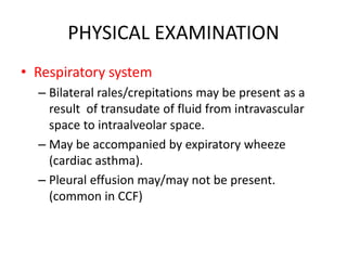 PHYSICAL EXAMINATION
• Respiratory system
– Bilateral rales/crepitations may be present as a
result of transudate of fluid from intravascular
space to intraalveolar space.
– May be accompanied by expiratory wheeze
(cardiac asthma).
– Pleural effusion may/may not be present.
(common in CCF)
 