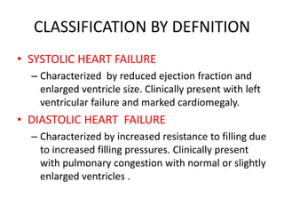 CLASSIFICATION BY DEFNITION
• SYSTOLIC HEART FAILURE
– Characterized by reduced ejection fraction and
enlarged ventricle size. Clinically present with left
ventricular failure and marked cardiomegaly.
• DIASTOLIC HEART FAILURE
– Characterized by increased resistance to filling due
to increased filling pressures. Clinically present
with pulmonary congestion with normal or slightly
enlarged ventricles .
 