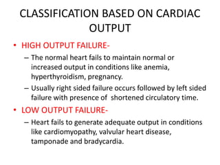 CLASSIFICATION BASED ON CARDIAC
OUTPUT
• HIGH OUTPUT FAILURE-
– The normal heart fails to maintain normal or
increased output in conditions like anemia,
hyperthyroidism, pregnancy.
– Usually right sided failure occurs followed by left sided
failure with presence of shortened circulatory time.
• LOW OUTPUT FAILURE-
– Heart fails to generate adequate output in conditions
like cardiomyopathy, valvular heart disease,
tamponade and bradycardia.
 
