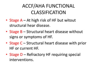 ACCF/AHA FUNCTIONAL
CLASSIFICATION
• Stage A – At high risk of HF but witout
structural hear disease.
• Stage B – Structural heart disease without
signs or symptoms of HF.
• Stage C – Structural heart disease with prior
HF or current HF.
• Stage D – Refractory HF requiring special
interventions.
 