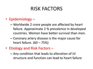 RISK FACTORS
• Epidemiology –
– Worldwide 2 crore people are affected by heart
failure. Approximate 2 % prevalence in developed
countries. Women have better survival than men.
– Coronary artery disease is the major cause for
heart failure. (60 – 75%)
• Etiology and Risk Factors –
– Any condition that leads to alteration of LV
structure and function can lead to heart failure
 
