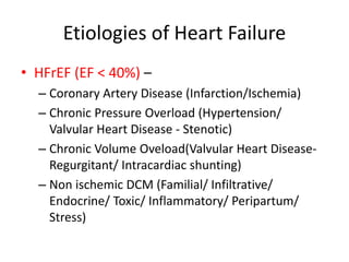 Etiologies of Heart Failure
• HFrEF (EF < 40%) –
– Coronary Artery Disease (Infarction/Ischemia)
– Chronic Pressure Overload (Hypertension/
Valvular Heart Disease - Stenotic)
– Chronic Volume Oveload(Valvular Heart Disease-
Regurgitant/ Intracardiac shunting)
– Non ischemic DCM (Familial/ Infiltrative/
Endocrine/ Toxic/ Inflammatory/ Peripartum/
Stress)
 