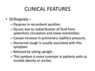 CLINICAL FEATURES
• Orthopnea –
– Dyspnea in recumbent position
– Occurs due to redistribution of fluid from
splanchnic circulation and lower extremities
– Causes increase in pulmonary capillary pressure.
– Nocturnal cough is usually asociated with this
symptom
– Relieved by sitting upright .
– This symtom is more common in patients with co
morbid obesity or ascites
 