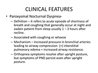 CLINICAL FEATURES
• Paroxysmal Nocturnal Dyspnea-
– Defnition – it refers to acute episode of shortness of
breath and coughing that generally occur at night and
awken patient from sleep usually 1 – 3 hours after
recline.
– Associated with coughing or wheeze
– Mechanism – increased pressure in bronchial arteries
leading to airway compression (+) interstitial
pulmonary edema = increased airway resistance.
– Orthopnea symptoms resolve after upright posture,
but symptoms of PND persist even after upright
posture.
 