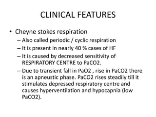 CLINICAL FEATURES
• Cheyne stokes respiration
– Also called periodic / cyclic respiration
– It is present in nearly 40 % cases of HF
– It is caused by decreased sensitivity of
RESPIRATORY CENTRE to PaCO2.
– Due to transient fall in PaO2 , rise in PaCO2 there
is an apneustic phase. PaCO2 rises steadily till it
stimulates depressed respiratory centre and
causes hyperventilation and hypocapnia (low
PaCO2).
 