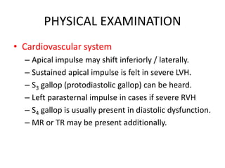 PHYSICAL EXAMINATION
• Cardiovascular system
– Apical impulse may shift inferiorly / laterally.
– Sustained apical impulse is felt in severe LVH.
– S3 gallop (protodiastolic gallop) can be heard.
– Left parasternal impulse in cases if severe RVH
– S4 gallop is usually present in diastolic dysfunction.
– MR or TR may be present additionally.
 