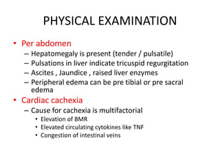 PHYSICAL EXAMINATION
• Per abdomen
– Hepatomegaly is present (tender / pulsatile)
– Pulsations in liver indicate tricuspid regurgitation
– Ascites , Jaundice , raised liver enzymes
– Peripheral edema can be pre tibial or pre sacral
edema
• Cardiac cachexia
– Cause for cachexia is multifactorial
• Elevation of BMR
• Elevated circulating cytokines like TNF
• Congestion of intestinal veins
 