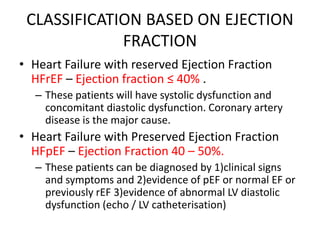 CLASSIFICATION BASED ON EJECTION
FRACTION
• Heart Failure with reserved Ejection Fraction
HFrEF – Ejection fraction ≤ 40% .
– These patients will have systolic dysfunction and
concomitant diastolic dysfunction. Coronary artery
disease is the major cause.
• Heart Failure with Preserved Ejection Fraction
HFpEF – Ejection Fraction 40 – 50%.
– These patients can be diagnosed by 1)clinical signs
and symptoms and 2)evidence of pEF or normal EF or
previously rEF 3)evidence of abnormal LV diastolic
dysfunction (echo / LV catheterisation)
 